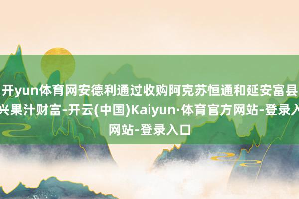 开yun体育网安德利通过收购阿克苏恒通和延安富县恒兴果汁财富-开云(中国)Kaiyun·体育官方网站-登录入口