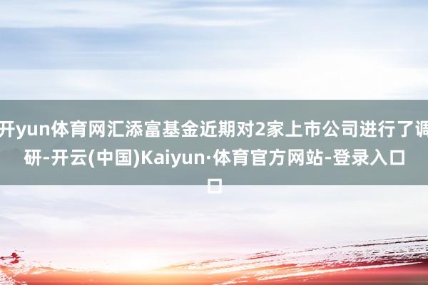 开yun体育网汇添富基金近期对2家上市公司进行了调研-开云(中国)Kaiyun·体育官方网站-登录入口