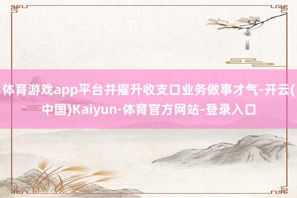 体育游戏app平台并擢升收支口业务做事才气-开云(中国)Kaiyun·体育官方网站-登录入口