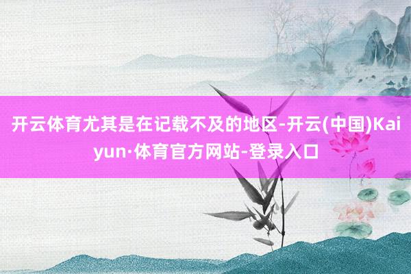 开云体育尤其是在记载不及的地区-开云(中国)Kaiyun·体育官方网站-登录入口