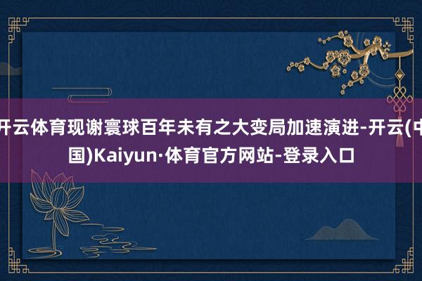 开云体育现谢寰球百年未有之大变局加速演进-开云(中国)Kaiyun·体育官方网站-登录入口