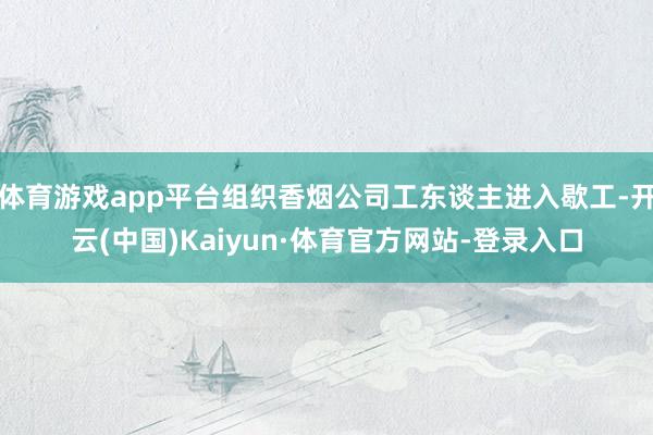 体育游戏app平台组织香烟公司工东谈主进入歇工-开云(中国)Kaiyun·体育官方网站-登录入口