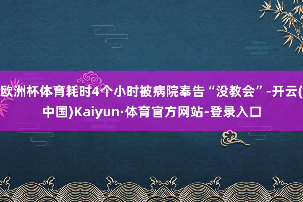 欧洲杯体育耗时4个小时被病院奉告“没教会”-开云(中国)Kaiyun·体育官方网站-登录入口