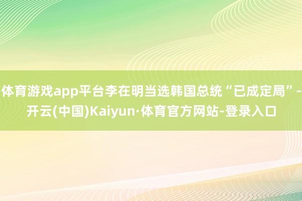 体育游戏app平台李在明当选韩国总统“已成定局”-开云(中国)Kaiyun·体育官方网站-登录入口