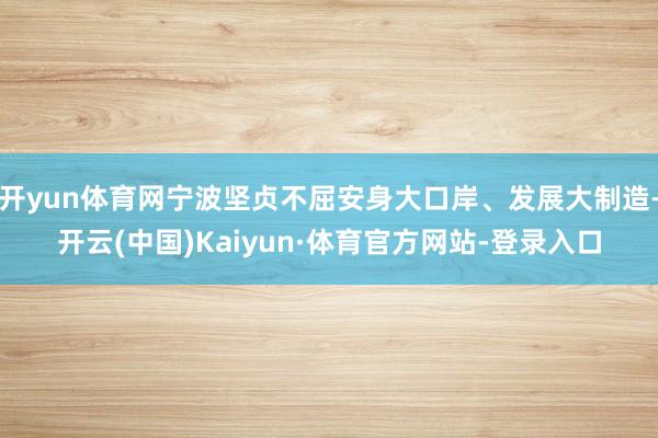 开yun体育网宁波坚贞不屈安身大口岸、发展大制造-开云(中国)Kaiyun·体育官方网站-登录入口