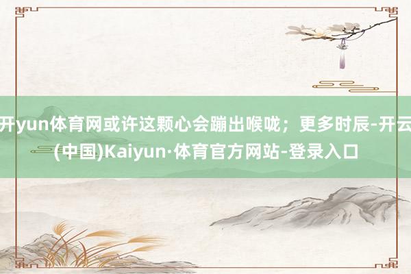 开yun体育网或许这颗心会蹦出喉咙；更多时辰-开云(中国)Kaiyun·体育官方网站-登录入口