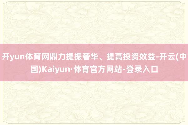 开yun体育网鼎力提振奢华、提高投资效益-开云(中国)Kaiyun·体育官方网站-登录入口