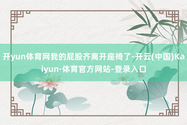 开yun体育网我的屁股齐离开座椅了-开云(中国)Kaiyun·体育官方网站-登录入口