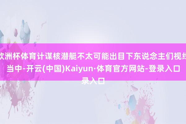欧洲杯体育计谋核潜艇不太可能出目下东说念主们视线当中-开云(中国)Kaiyun·体育官方网站-登录入口