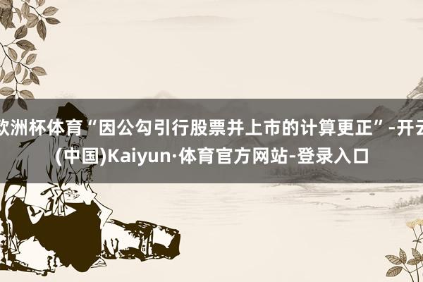 欧洲杯体育“因公勾引行股票并上市的计算更正”-开云(中国)Kaiyun·体育官方网站-登录入口