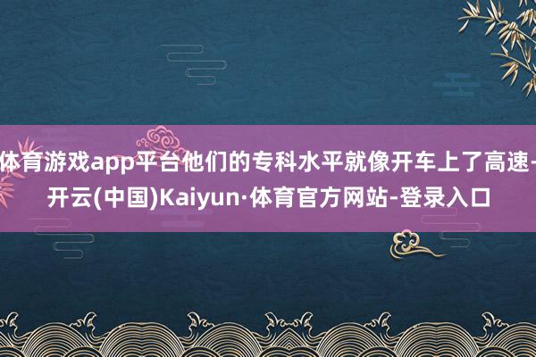 体育游戏app平台他们的专科水平就像开车上了高速-开云(中国)Kaiyun·体育官方网站-登录入口