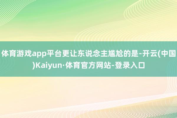 体育游戏app平台更让东说念主尴尬的是-开云(中国)Kaiyun·体育官方网站-登录入口