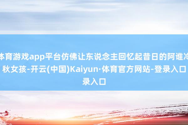 体育游戏app平台仿佛让东说念主回忆起昔日的阿谁冷秋女孩-开云(中国)Kaiyun·体育官方网站-登录入口