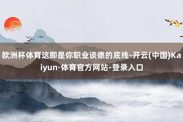 欧洲杯体育这即是你职业谈德的底线-开云(中国)Kaiyun·体育官方网站-登录入口