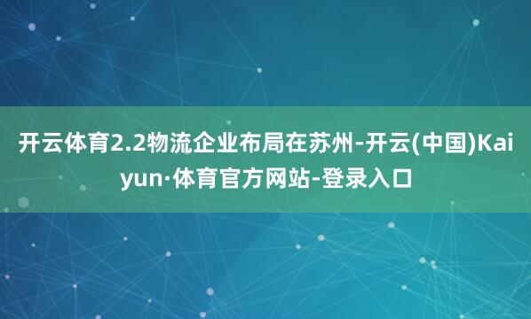 开云体育2.2物流企业布局在苏州-开云(中国)Kaiyun·体育官方网站-登录入口