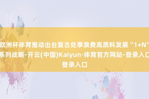 欧洲杯体育推动出台复古处事浪费高质料发展“1+N”系列战略-开云(中国)Kaiyun·体育官方网站-登录入口