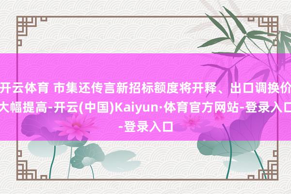 开云体育 市集还传言新招标额度将开释、出口调换价大幅提高-开云(中国)Kaiyun·体育官方网站-登录入口