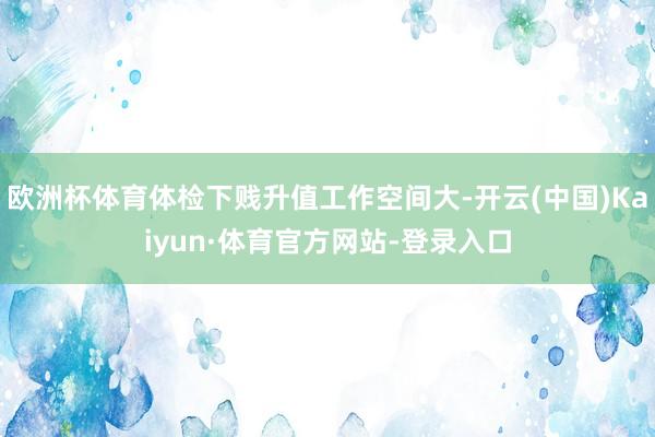 欧洲杯体育体检下贱升值工作空间大-开云(中国)Kaiyun·体育官方网站-登录入口