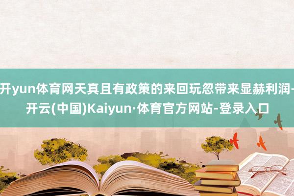 开yun体育网天真且有政策的来回玩忽带来显赫利润-开云(中国)Kaiyun·体育官方网站-登录入口