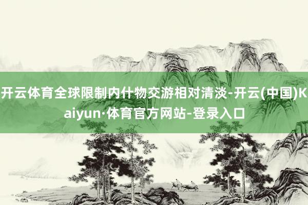 开云体育全球限制内什物交游相对清淡-开云(中国)Kaiyun·体育官方网站-登录入口