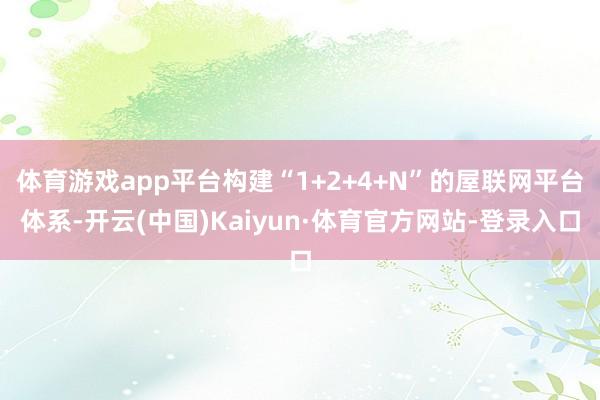 体育游戏app平台构建“1+2+4+N”的屋联网平台体系-开云(中国)Kaiyun·体育官方网站-登录入口