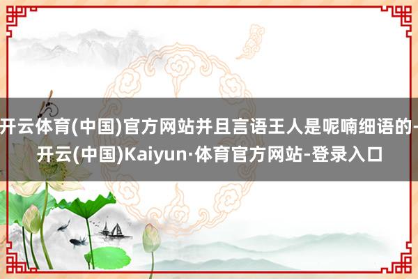 开云体育(中国)官方网站并且言语王人是呢喃细语的-开云(中国)Kaiyun·体育官方网站-登录入口