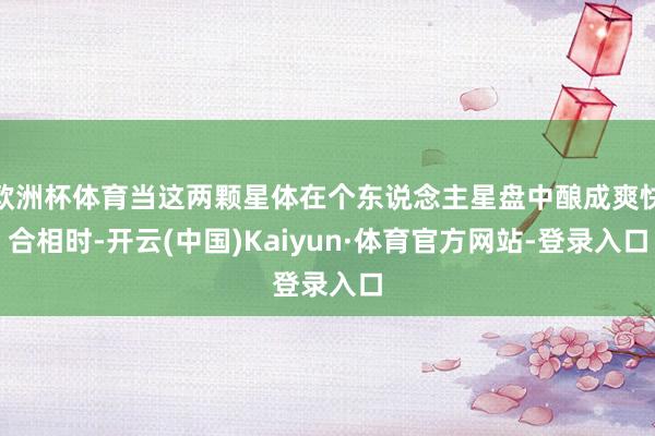 欧洲杯体育当这两颗星体在个东说念主星盘中酿成爽快合相时-开云(中国)Kaiyun·体育官方网站-登录入口