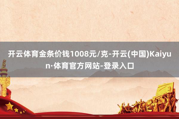 开云体育金条价钱1008元/克-开云(中国)Kaiyun·体育官方网站-登录入口