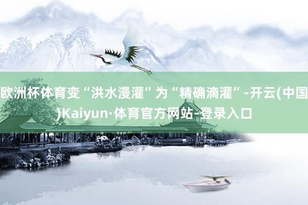 欧洲杯体育变“洪水漫灌”为“精确滴灌”-开云(中国)Kaiyun·体育官方网站-登录入口