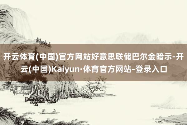 开云体育(中国)官方网站　　好意思联储巴尔金暗示-开云(中国)Kaiyun·体育官方网站-登录入口
