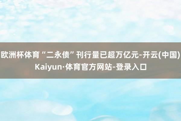 欧洲杯体育“二永债”刊行量已超万亿元-开云(中国)Kaiyun·体育官方网站-登录入口